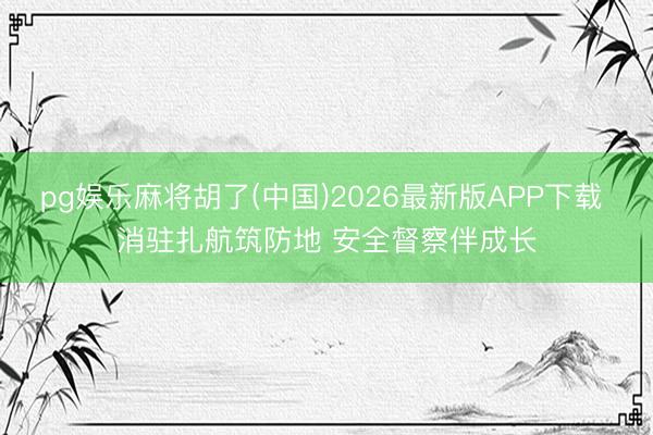 pg娱乐麻将胡了(中国)2026最新版APP下载 消驻扎航筑防地 安全督察伴成长