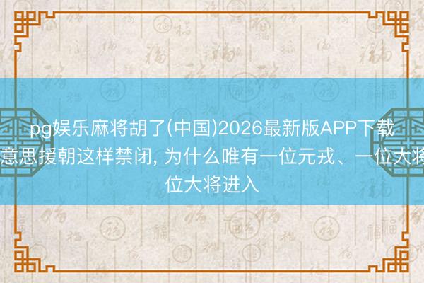 pg娱乐麻将胡了(中国)2026最新版APP下载 抗好意思援朝这样禁闭， 为什么唯有一位元戎、一位大将进入