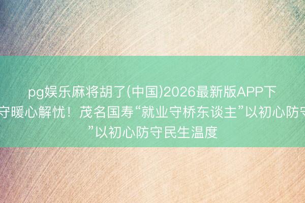 pg娱乐麻将胡了(中国)2026最新版APP下载 十年谨守暖心解忧!茂名国寿“就业守桥东谈主”以初心防守民生温度