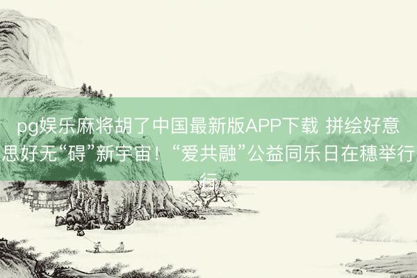 pg娱乐麻将胡了中国最新版APP下载 拼绘好意思好无“碍”新宇宙!“爱共融”公益同乐日在穗举行