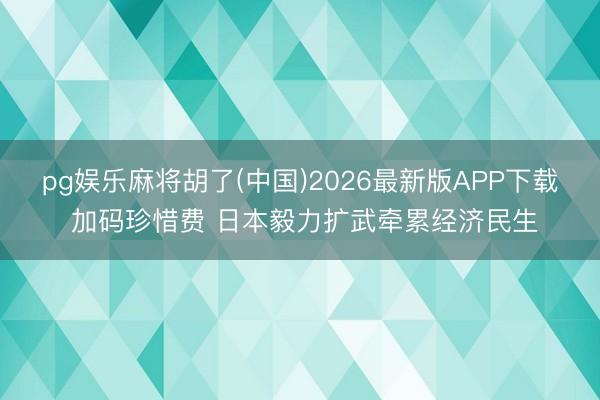 pg娱乐麻将胡了(中国)2026最新版APP下载 加码珍惜费 日本毅力扩武牵累经济民生