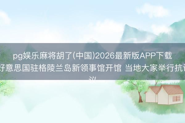 pg娱乐麻将胡了(中国)2026最新版APP下载 好意思国驻格陵兰岛新领事馆开馆 当地大家举行抗议