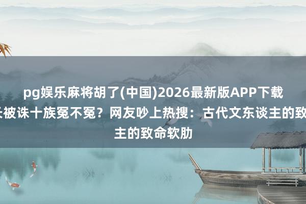 pg娱乐麻将胡了(中国)2026最新版APP下载 李善长被诛十族冤不冤?网友吵上热搜:古代文东谈主的致命软肋