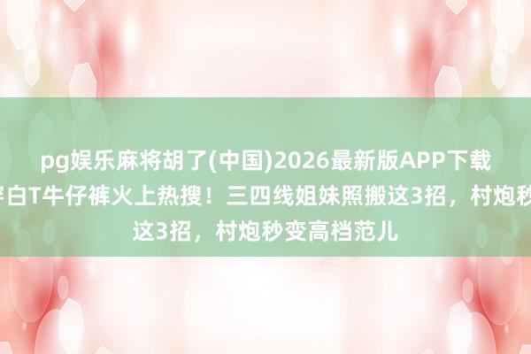 pg娱乐麻将胡了(中国)2026最新版APP下载 57岁周涛穿白T牛仔裤火上热搜!三四线姐妹照搬这3招,村炮秒变高档范儿