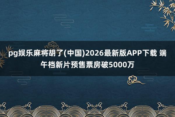 pg娱乐麻将胡了(中国)2026最新版APP下载 端午档新片预售票房破5000万