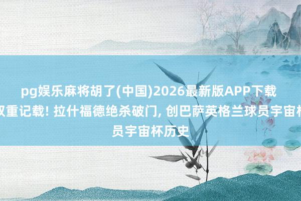 pg娱乐麻将胡了(中国)2026最新版APP下载 诞生双重记载! 拉什福德绝杀破门， 创巴萨英格兰球员宇宙杯历史