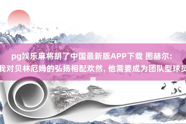 pg娱乐麻将胡了中国最新版APP下载 图赫尔: 我对贝林厄姆的弘扬相配欢然， 他需要成为团队型球员