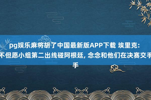 pg娱乐麻将胡了中国最新版APP下载 埃里克: 不但愿小组第二出线碰阿根廷， 念念和他们在决赛交手